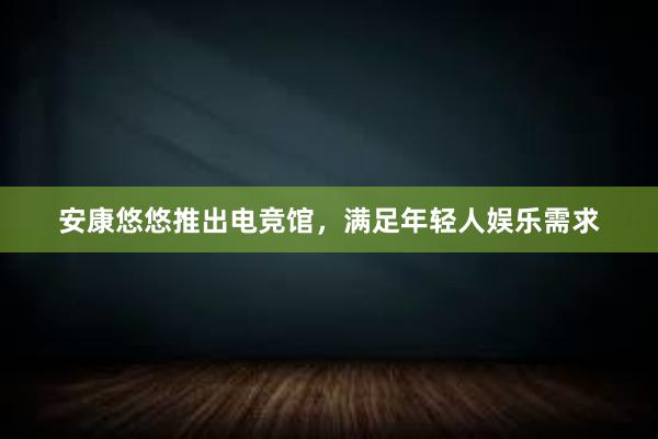 安康悠悠推出电竞馆，满足年轻人娱乐需求