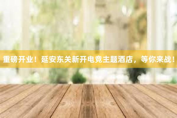 重磅开业！延安东关新开电竞主题酒店，等你来战！