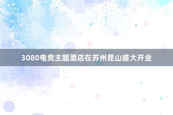 3080电竞主题酒店在苏州昆山盛大开业