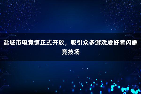 盐城市电竞馆正式开放，吸引众多游戏爱好者闪耀竞技场