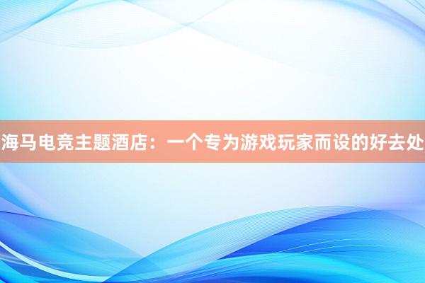 海马电竞主题酒店：一个专为游戏玩家而设的好去处