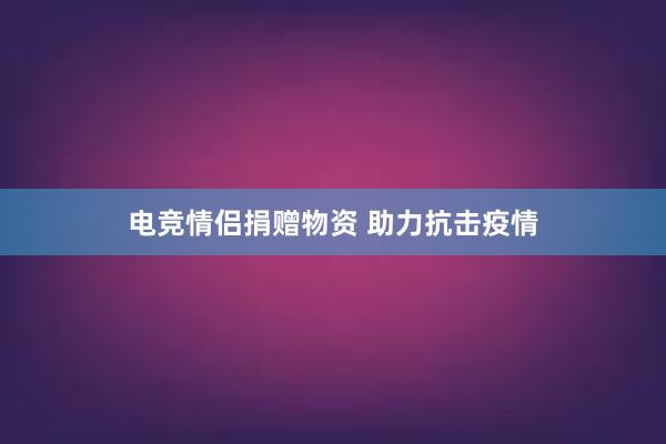 电竞情侣捐赠物资 助力抗击疫情