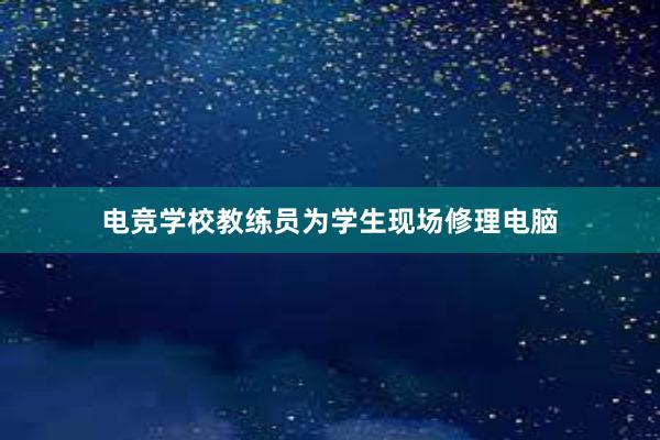 电竞学校教练员为学生现场修理电脑