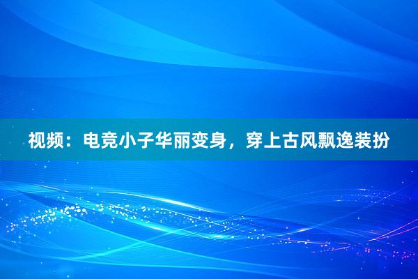 视频：电竞小子华丽变身，穿上古风飘逸装扮