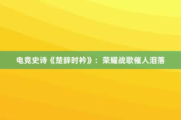 电竞史诗《楚辞时衿》：荣耀战歌催人泪落