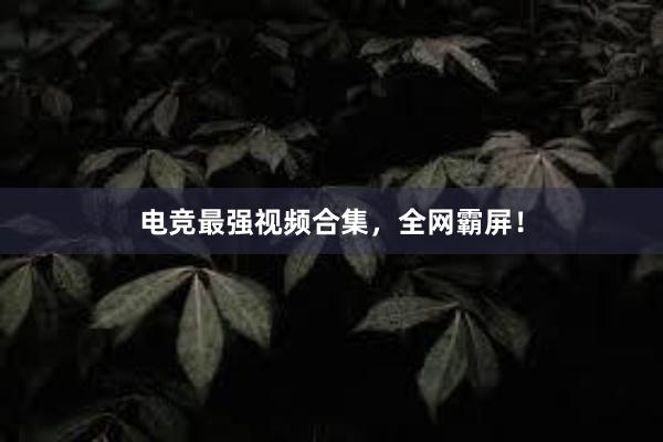 电竞最强视频合集，全网霸屏！