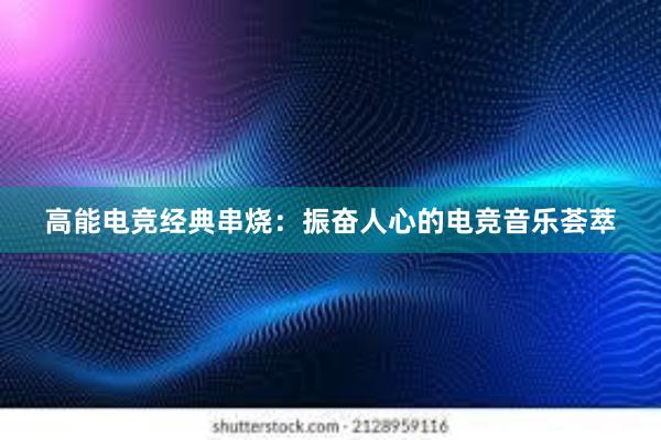 高能电竞经典串烧：振奋人心的电竞音乐荟萃