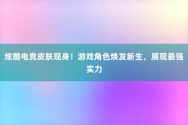 炫酷电竞皮肤现身！游戏角色焕发新生，展现最强实力