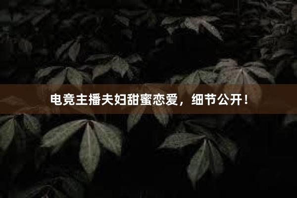 电竞主播夫妇甜蜜恋爱，细节公开！