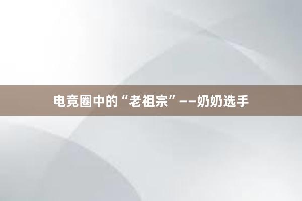 电竞圈中的“老祖宗”——奶奶选手