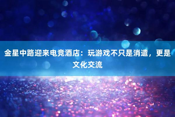 金星中路迎来电竞酒店：玩游戏不只是消遣，更是文化交流