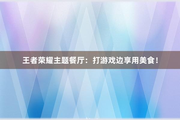 王者荣耀主题餐厅：打游戏边享用美食！