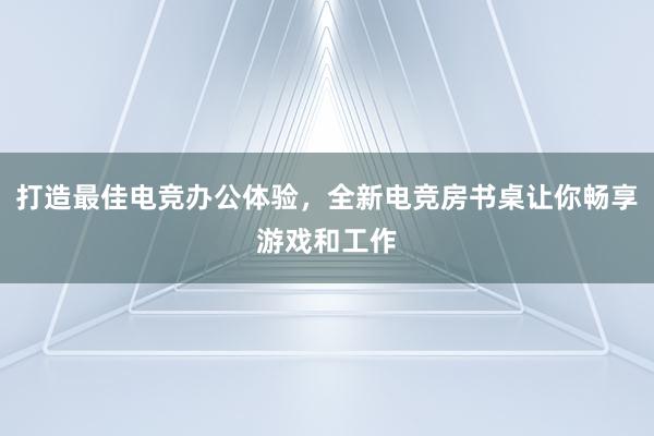 打造最佳电竞办公体验，全新电竞房书桌让你畅享游戏和工作