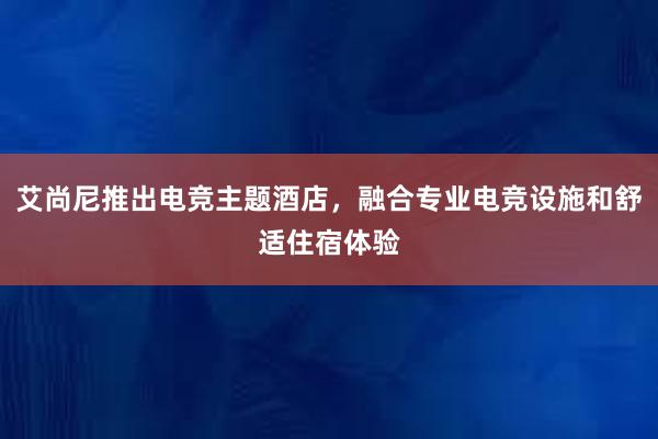 艾尚尼推出电竞主题酒店，融合专业电竞设施和舒适住宿体验