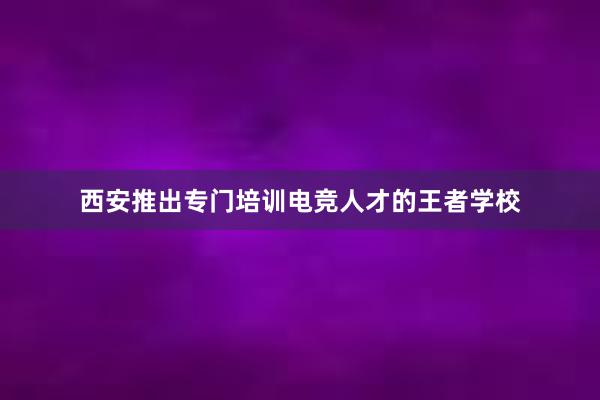 西安推出专门培训电竞人才的王者学校