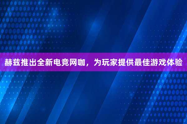 赫兹推出全新电竞网咖，为玩家提供最佳游戏体验