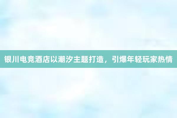 银川电竞酒店以潮汐主题打造，引爆年轻玩家热情