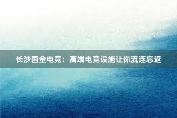 长沙国金电竞：高端电竞设施让你流连忘返