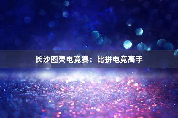 长沙图灵电竞赛：比拼电竞高手