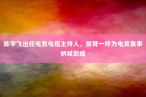 陈宇飞出任电竞电视主持人，振臂一呼为电竞赛事呐喊助威