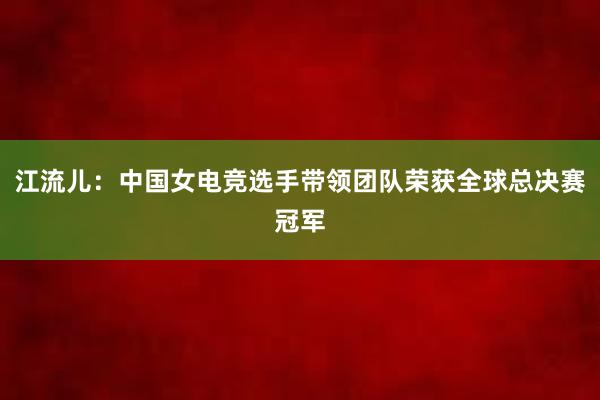 江流儿：中国女电竞选手带领团队荣获全球总决赛冠军