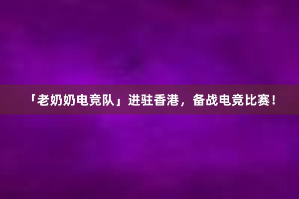 「老奶奶电竞队」进驻香港，备战电竞比赛！