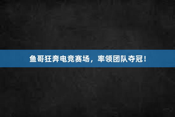 鱼哥狂奔电竞赛场，率领团队夺冠！